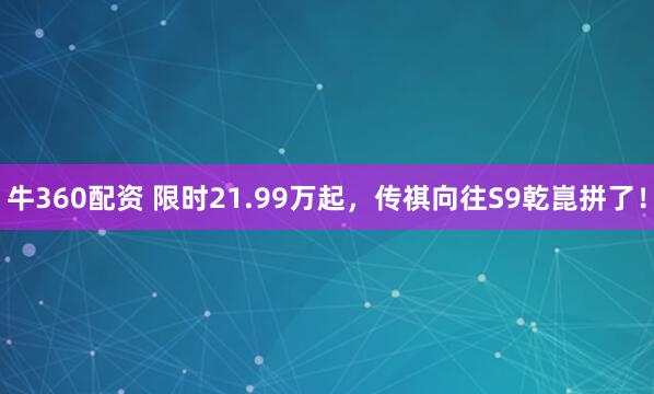 牛360配资 限时21.99万起,传祺向往S9乾崑拼了!