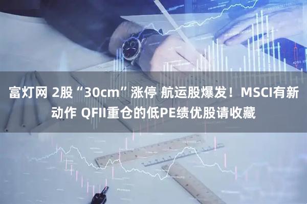 富灯网 2股“30cm”涨停 航运股爆发!MSCI有新动作 QFII重仓的低PE绩优股请收藏