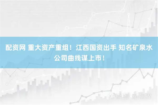 配资网 重大资产重组!江西国资出手 知名矿泉水公司曲线谋上市!