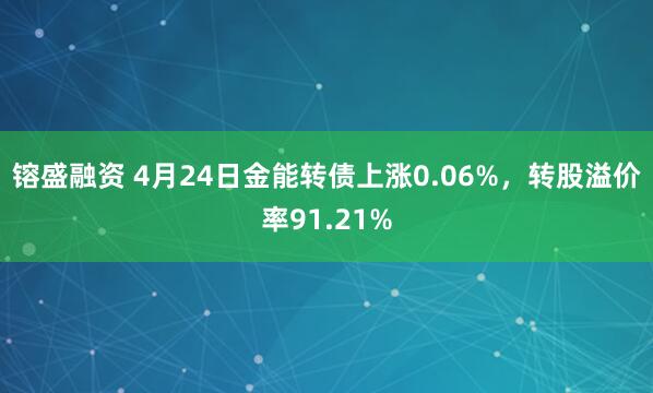 镕盛融资 4月24日金能转债上涨0.06%,转股溢价率91.21%