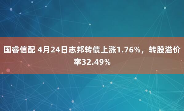 国睿信配 4月24日志邦转债上涨1.76%，转股溢价率32.49%
