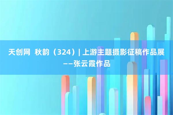 天创网  秋韵(324)| 上游主题摄影征稿作品展——张云霞作品