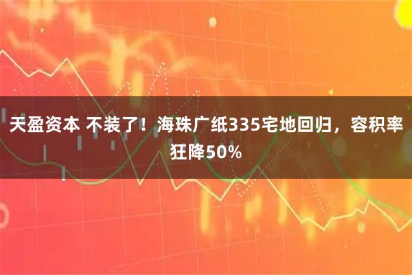 天盈资本 不装了！海珠广纸335宅地回归，容积率狂降50%