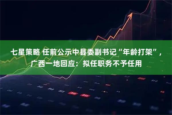 七星策略 任前公示中县委副书记“年龄打架”，广西一地回应：拟任职务不予任用