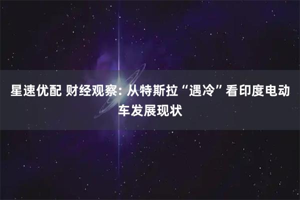 星速优配 财经观察: 从特斯拉“遇冷”看印度电动车发展现状