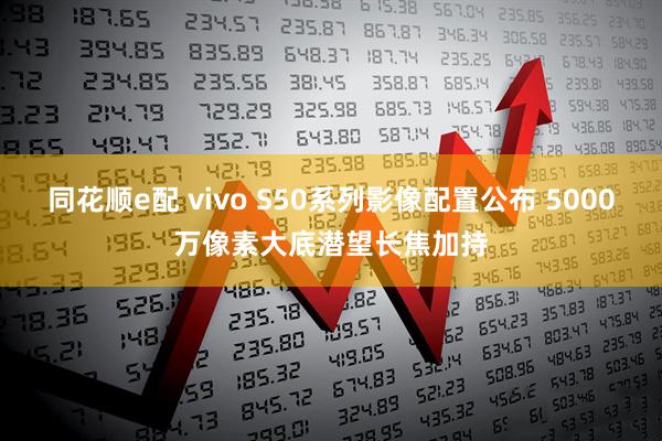 同花顺e配 vivo S50系列影像配置公布 5000万像素大底潜望长焦加持