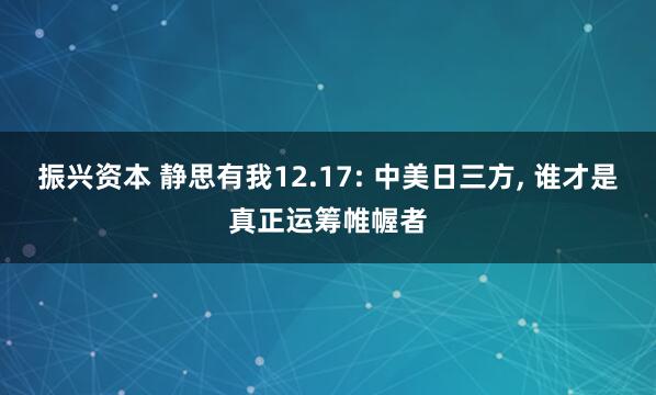 振兴资本 静思有我12.17: 中美日三方, 谁才是真正运筹帷幄者