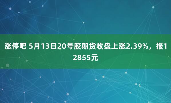 涨停吧 5月13日20号胶期货收盘上涨2.39%，报12855元