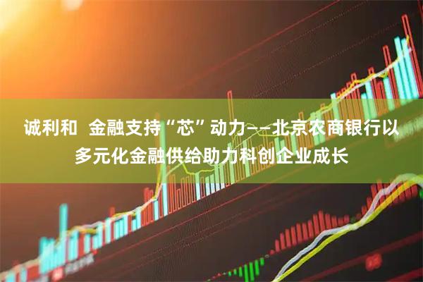 诚利和  金融支持“芯”动力——北京农商银行以多元化金融供给助力科创企业成长