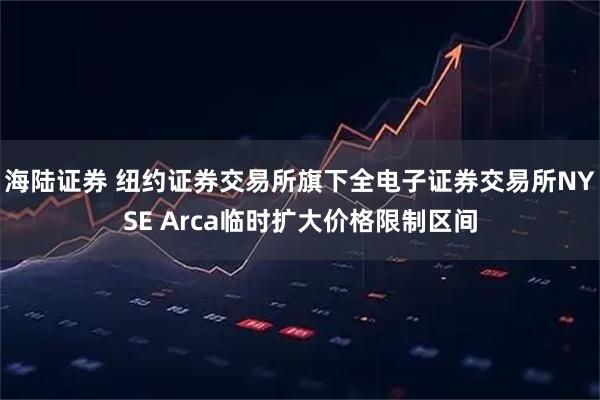 海陆证券 纽约证券交易所旗下全电子证券交易所NYSE Arca临时扩大价格限制区间