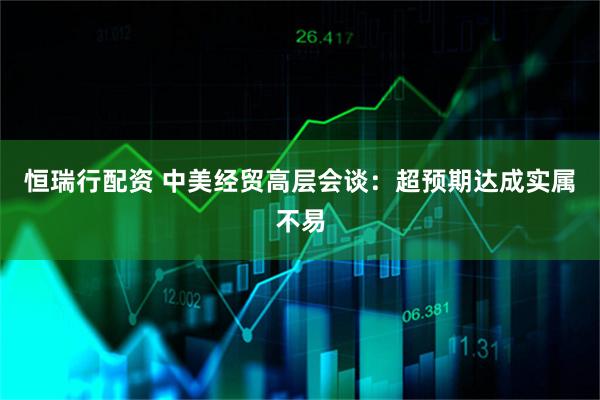 恒瑞行配资 中美经贸高层会谈：超预期达成实属不易