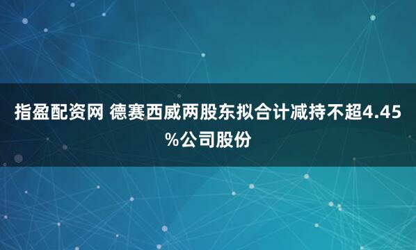 指盈配资网 德赛西威两股东拟合计减持不超4.45%公司股份