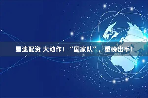 星速配资 大动作！“国家队”，重磅出手！