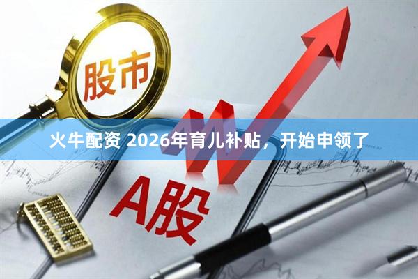 火牛配资 2026年育儿补贴，开始申领了