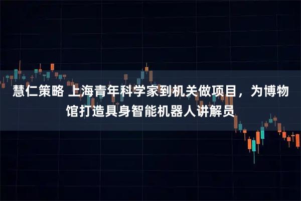 慧仁策略 上海青年科学家到机关做项目，为博物馆打造具身智能机器人讲解员