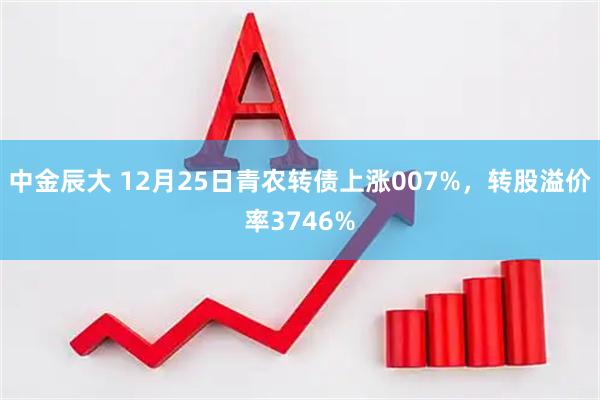 中金辰大 12月25日青农转债上涨007%，转股溢价率3746%