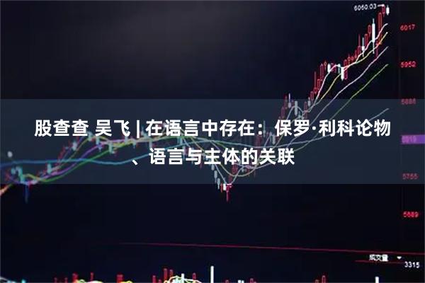 股查查 吴飞 | 在语言中存在：保罗·利科论物、语言与主体的关联