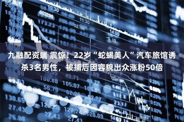 九融配资端 震惊！22岁“蛇蝎美人”汽车旅馆诱杀3名男性，被捕后因容貌出众涨粉50倍
