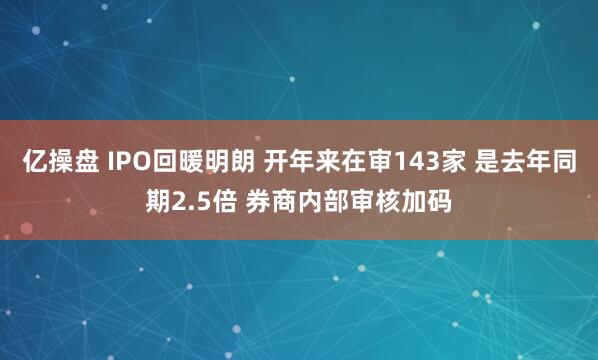 亿操盘 IPO回暖明朗 开年来在审143家 是去年同期2.5倍 券商内部审核加码