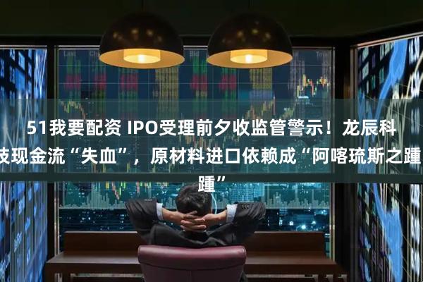 51我要配资 IPO受理前夕收监管警示！龙辰科技现金流“失血”，原材料进口依赖成“阿喀琉斯之踵”