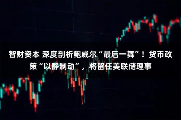 智财资本 深度剖析鲍威尔“最后一舞”！货币政策“以静制动”，将留任美联储理事